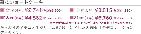 苺のショートケーキ　■12cm￥2,350（税込）　■15cm￥3,250（税込）　■18cm￥4,250円（税込）　■21cm￥5,500（税込）　たっぷりのイチゴと生クリームを2段サンドした人気NO.1のデコレーションケーキです。