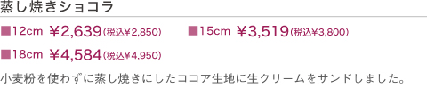 蒸し焼きショコラ　■12cm￥2,300（税込）　■15cm￥3,000（税込）　■18cm￥3,800（税込）　小麦粉を使わずにココアだけを使って蒸し上げた生地に生クリームをサンドして、さらにチョコレートコーディングしました。