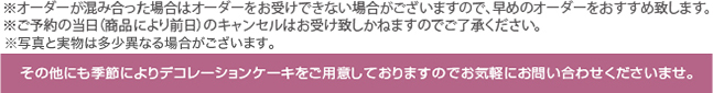 ※祝祭日は込み合いますので早めのオーダーをおすすめします。　その他にも季節によりデコレーションケーキをご用意しておりますのでお気軽にお問い合わせくださいませ。