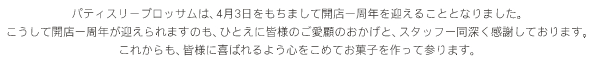 パティスリーブロッサムは4月3日をもちまして開店一周年を迎えることとなりました。こうして開店一周年が迎えられますのも、ひとえに皆様のご愛顧のおかげと、スタッフ一同深く感謝しております。これからも、皆様に喜ばれるよう心をこめてお菓子を作って参ります。